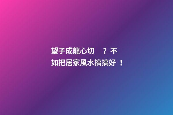 望子成龍心切？不如把居家風水搞搞好！